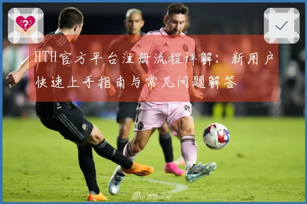 HTH官方平台注册流程详解：新用户快速上手指南与常见问题解答