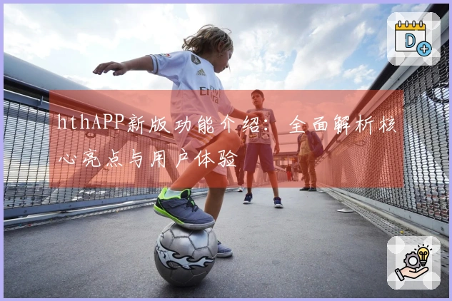 hthAPP新版功能介绍：全面解析核心亮点与用户体验