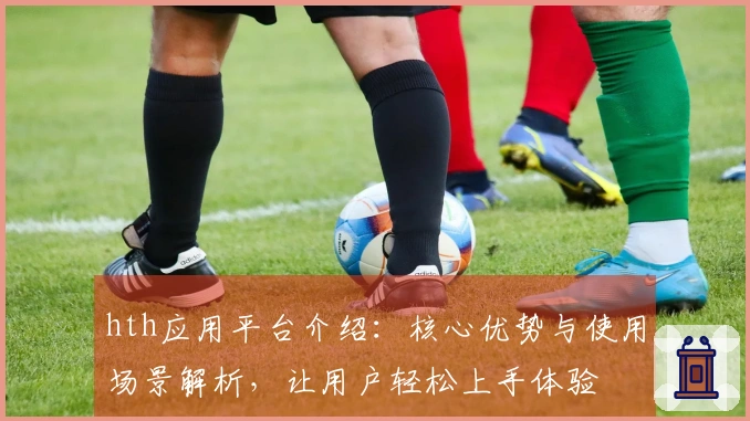 hth应用平台介绍：核心优势与使用场景解析，让用户轻松上手体验